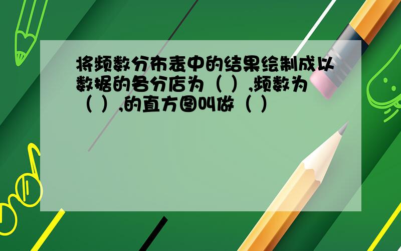 将频数分布表中的结果绘制成以数据的各分店为（ ）,频数为（ ）,的直方图叫做（ ）