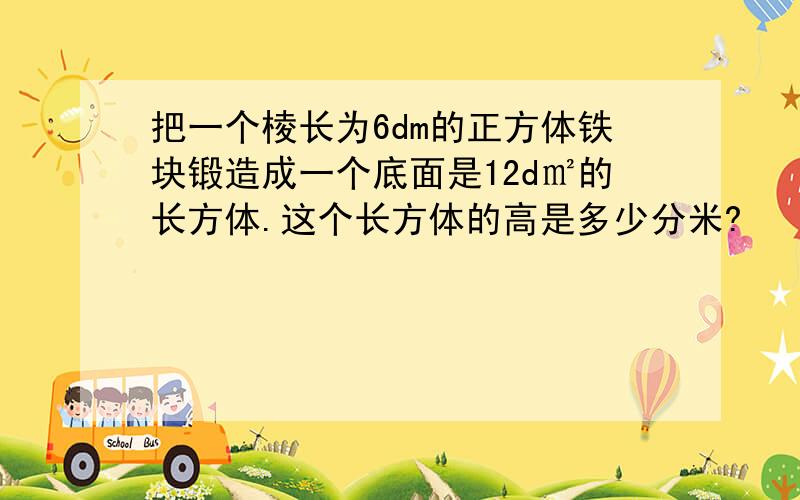 把一个棱长为6dm的正方体铁块锻造成一个底面是12d㎡的长方体.这个长方体的高是多少分米?