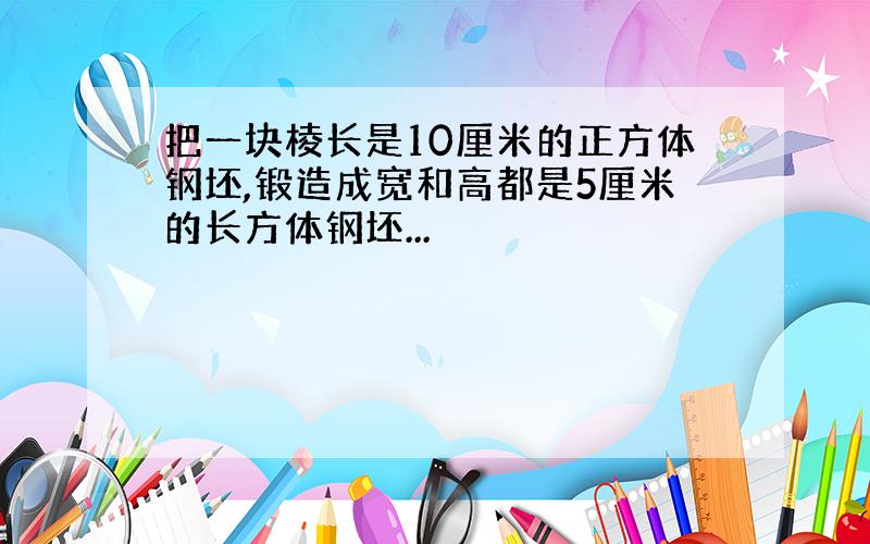 把一块棱长是10厘米的正方体钢坯,锻造成宽和高都是5厘米的长方体钢坯...