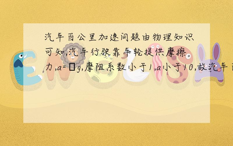 汽车百公里加速问题由物理知识可知,汽车行驶靠车轮提供摩擦力,a=μg,摩阻系数小于1,a小于10,故汽车百公里加速极限在