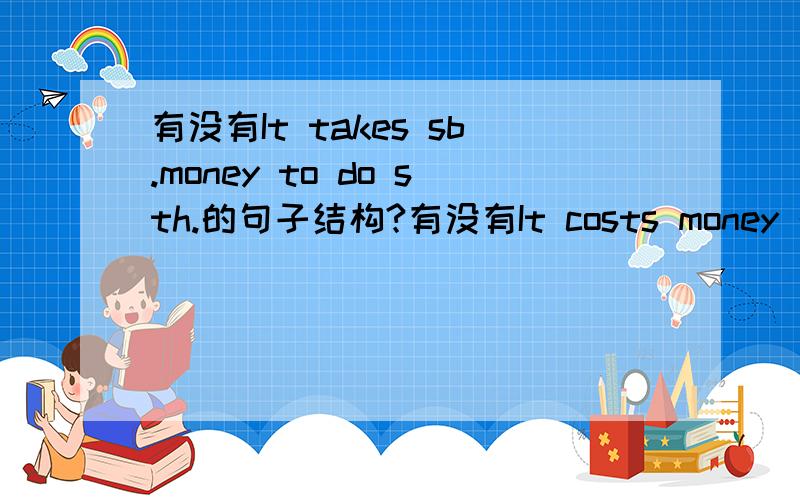 有没有It takes sb.money to do sth.的句子结构?有没有It costs money 的结构?