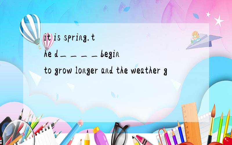 it is spring.the d____begin to grow longer and the weather g