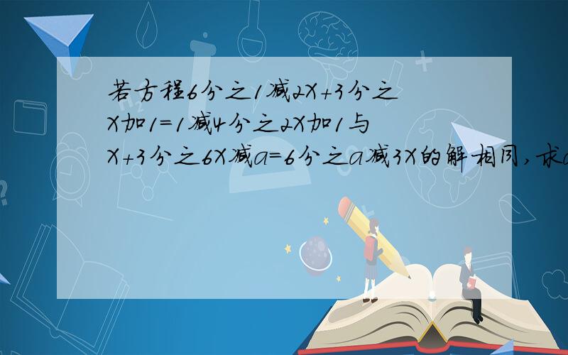 若方程6分之1减2X＋3分之X加1＝1减4分之2X加1与X＋3分之6X减a＝6分之a减3X的解相同,求a的值