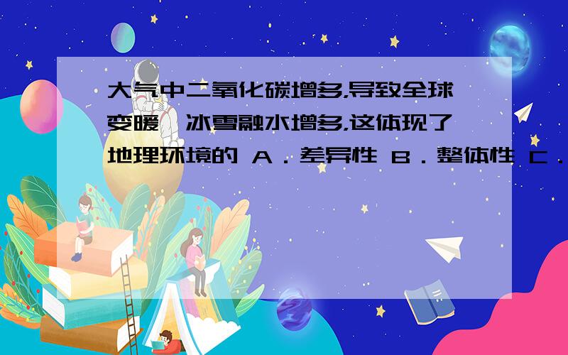 大气中二氧化碳增多，导致全球变暖、冰雪融水增多，这体现了地理环境的 A．差异性 B．整体性 C．恒定性 D．周期性