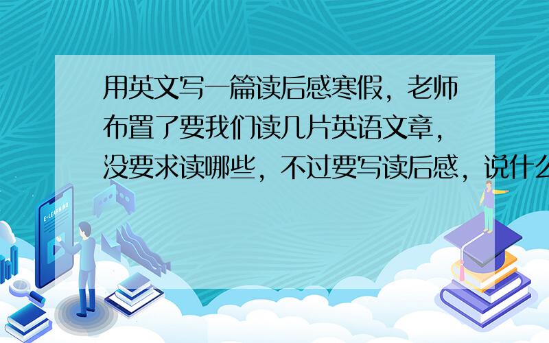 用英文写一篇读后感寒假，老师布置了要我们读几片英语文章，没要求读哪些，不过要写读后感，说什么提高了，有什么收获等！