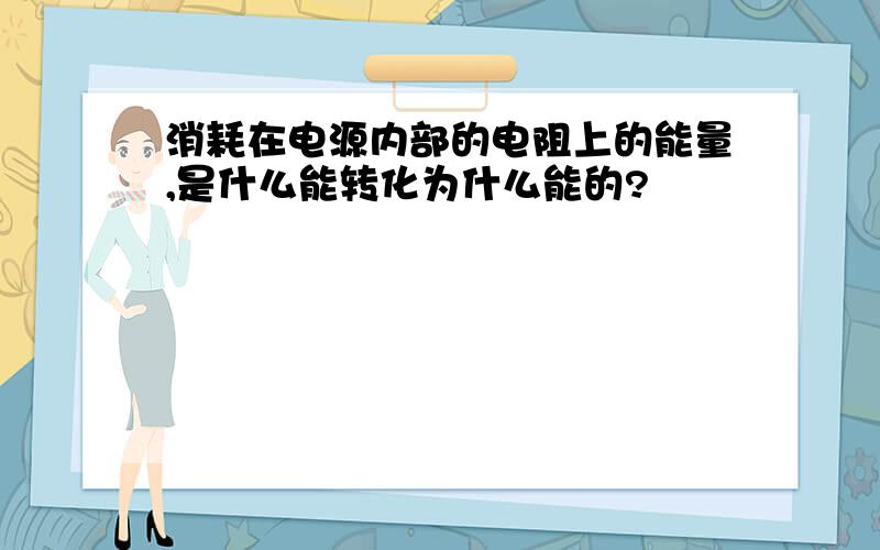 消耗在电源内部的电阻上的能量,是什么能转化为什么能的?