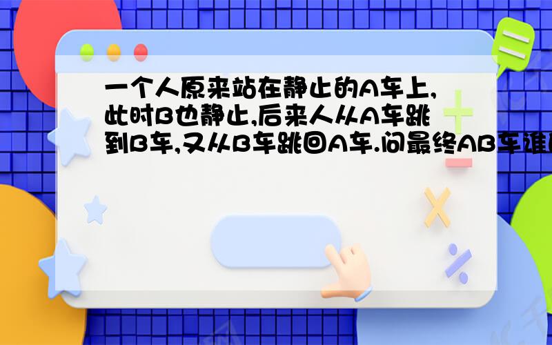 一个人原来站在静止的A车上,此时B也静止,后来人从A车跳到B车,又从B车跳回A车.问最终AB车谁的速度更大?