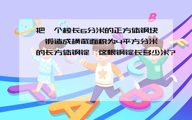 把一个棱长6分米的正方体钢块,锻造成横截面积为4平方分米的长方体钢锭,这根钢锭长多少米?