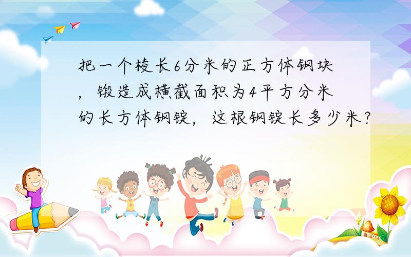 把一个棱长6分米的正方体钢块，锻造成横截面积为4平方分米的长方体钢锭，这根钢锭长多少米？