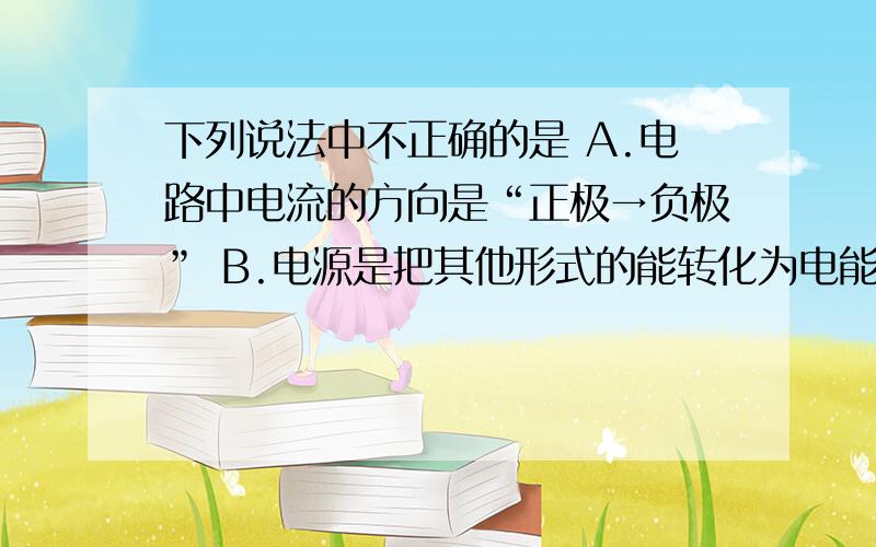 下列说法中不正确的是 A.电路中电流的方向是“正极→负极” B.电源是把其他形式的能转化为电能的装置