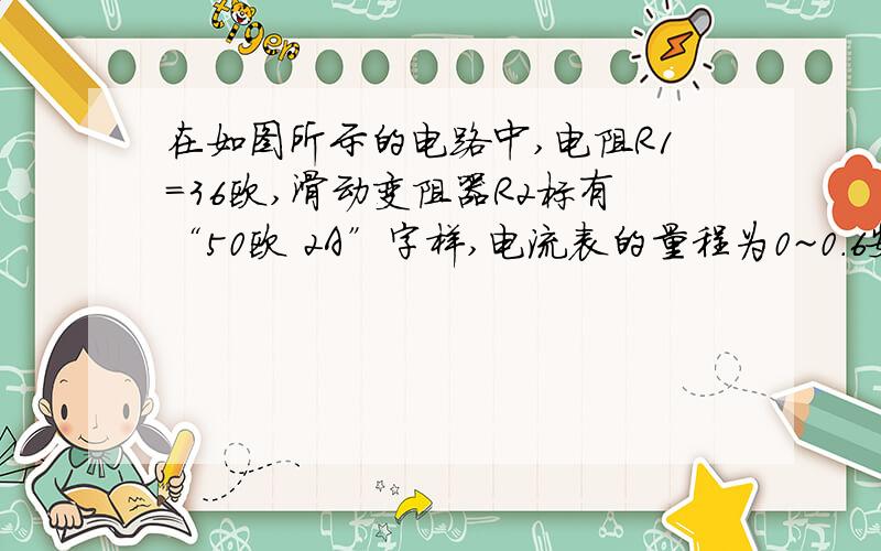 在如图所示的电路中,电阻R1=36欧,滑动变阻器R2标有“50欧 2A”字样,电流表的量程为0~0.6安,电压表的量程为