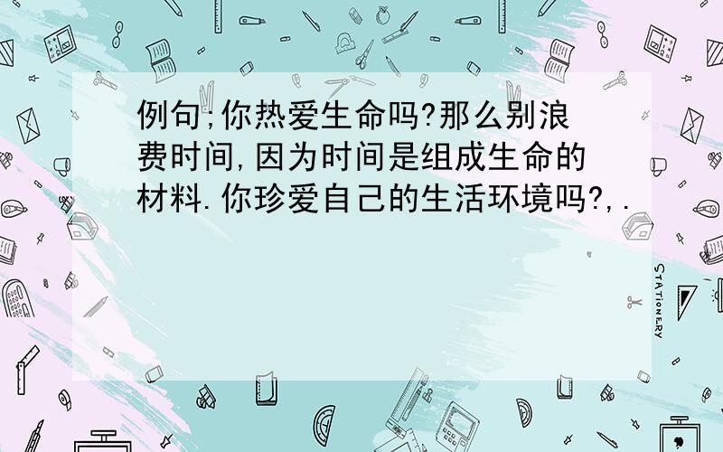 例句;你热爱生命吗?那么别浪费时间,因为时间是组成生命的材料.你珍爱自己的生活环境吗?,.