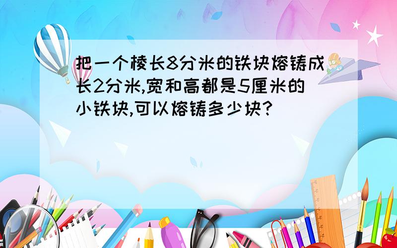 把一个棱长8分米的铁块熔铸成长2分米,宽和高都是5厘米的小铁块,可以熔铸多少块?