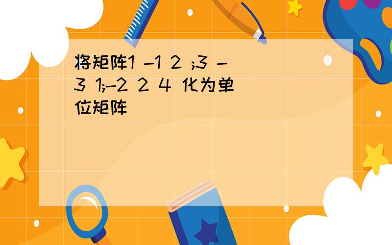 将矩阵1 -1 2 ;3 -3 1;-2 2 4 化为单位矩阵