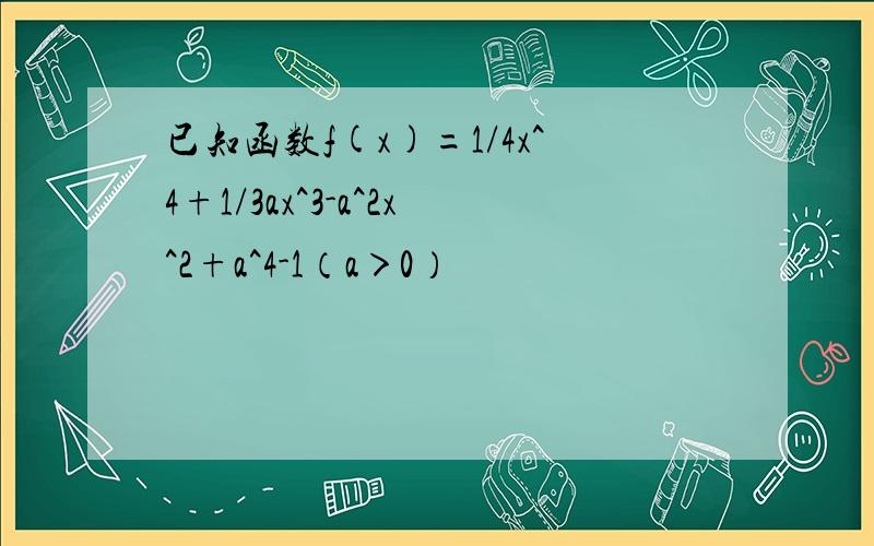 已知函数f(x)=1/4x^4+1/3ax^3-a^2x^2+a^4-1（a＞0）