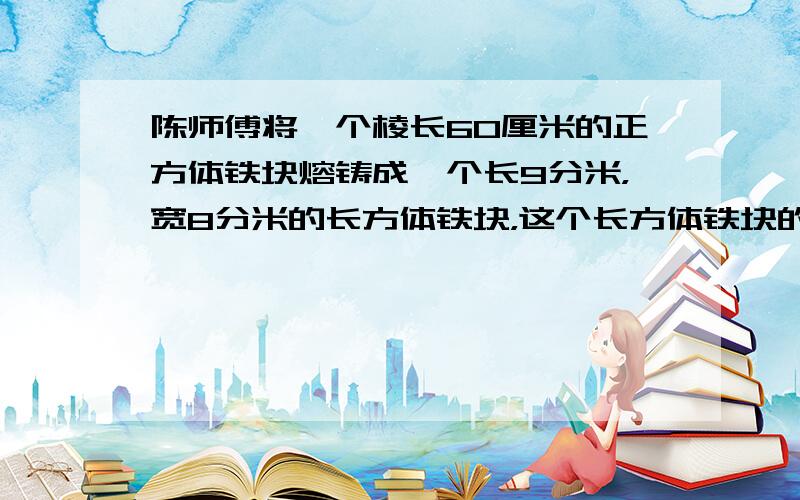 陈师傅将一个棱长60厘米的正方体铁块熔铸成一个长9分米，宽8分米的长方体铁块，这个长方体铁块的高是多少？