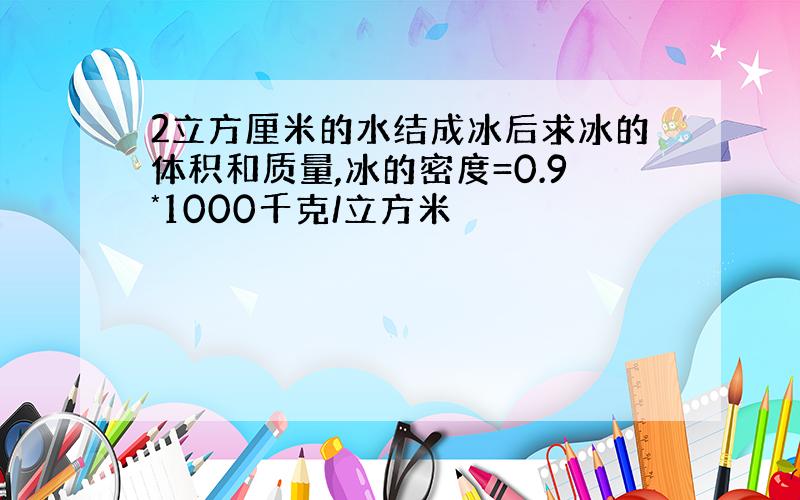 2立方厘米的水结成冰后求冰的体积和质量,冰的密度=0.9*1000千克/立方米