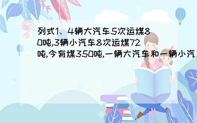 列式1、4辆大汽车5次运煤80吨,3辆小汽车8次运煤72吨,今有煤350吨,一辆大汽车和一辆小汽车同时运需要几次运完?2