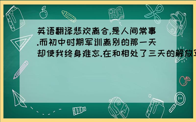 英语翻译悲欢离合,是人间常事.而初中时期军训离别的那一天却使我终身难忘.在和相处了三天的解放军离别之前,我们进行了一个多