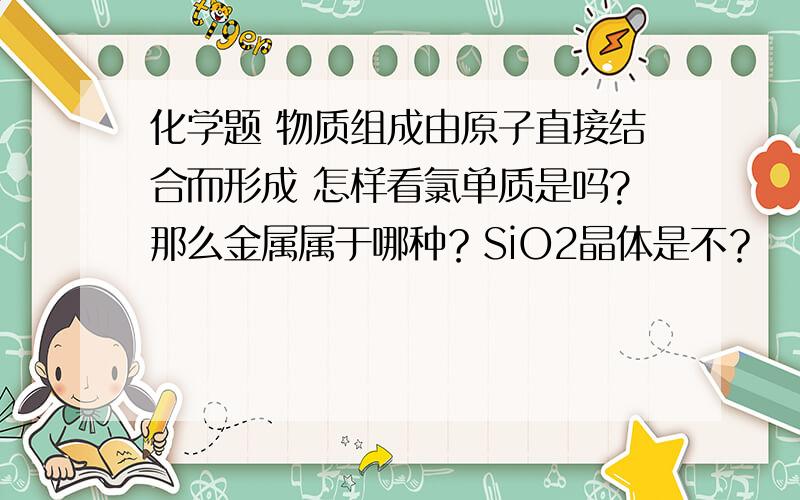 化学题 物质组成由原子直接结合而形成 怎样看氯单质是吗?那么金属属于哪种？SiO2晶体是不？