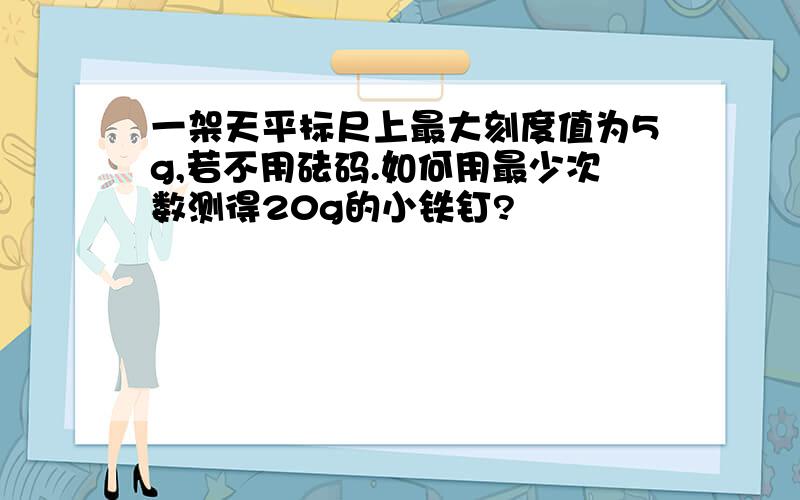 一架天平标尺上最大刻度值为5g,若不用砝码.如何用最少次数测得20g的小铁钉?