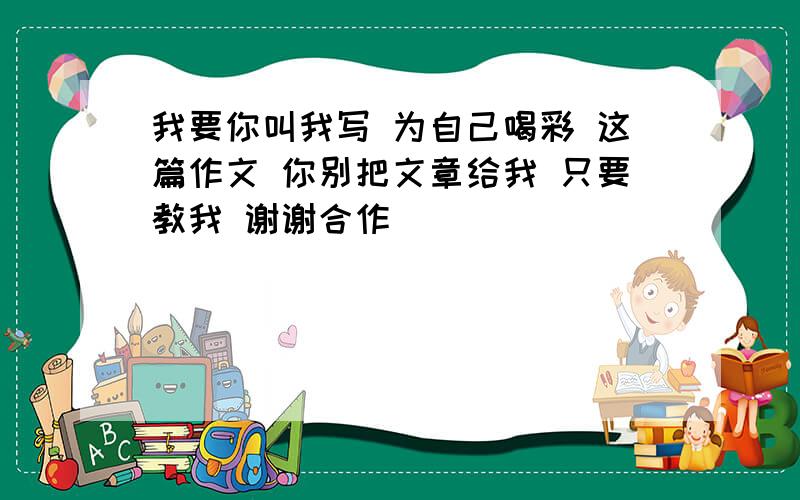 我要你叫我写 为自己喝彩 这篇作文 你别把文章给我 只要教我 谢谢合作