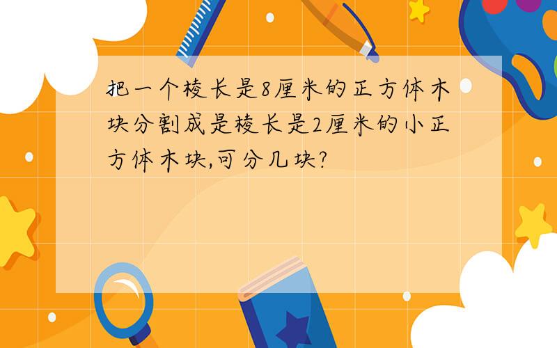 把一个棱长是8厘米的正方体木块分割成是棱长是2厘米的小正方体木块,可分几块?