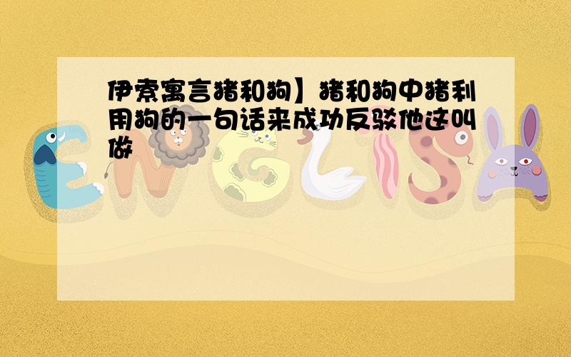 伊索寓言猪和狗】猪和狗中猪利用狗的一句话来成功反驳他这叫做