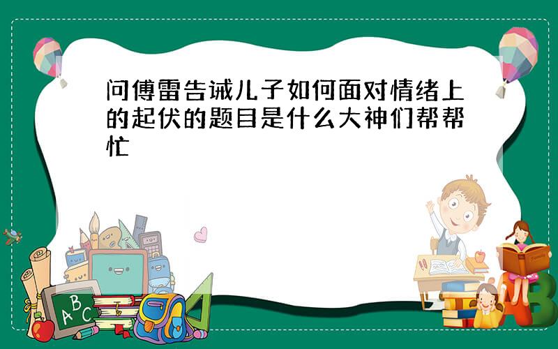 问傅雷告诫儿子如何面对情绪上的起伏的题目是什么大神们帮帮忙