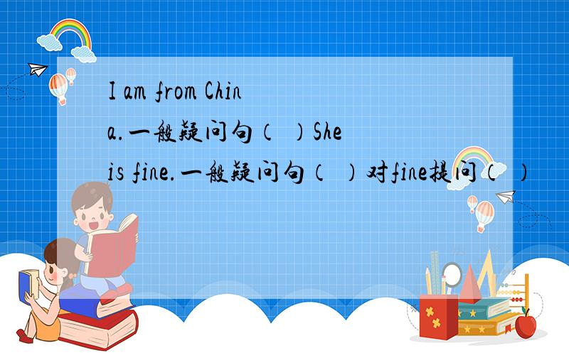 I am from China.一般疑问句（ ）She is fine.一般疑问句（ ）对fine提问（ ）