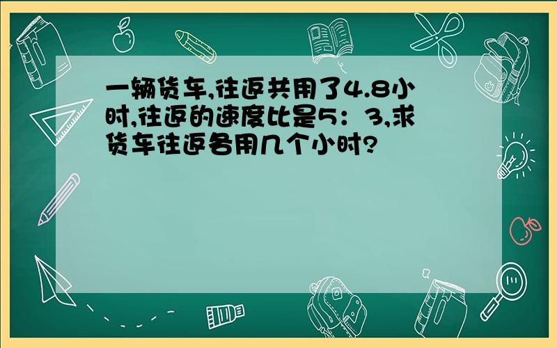 一辆货车,往返共用了4.8小时,往返的速度比是5：3,求货车往返各用几个小时?