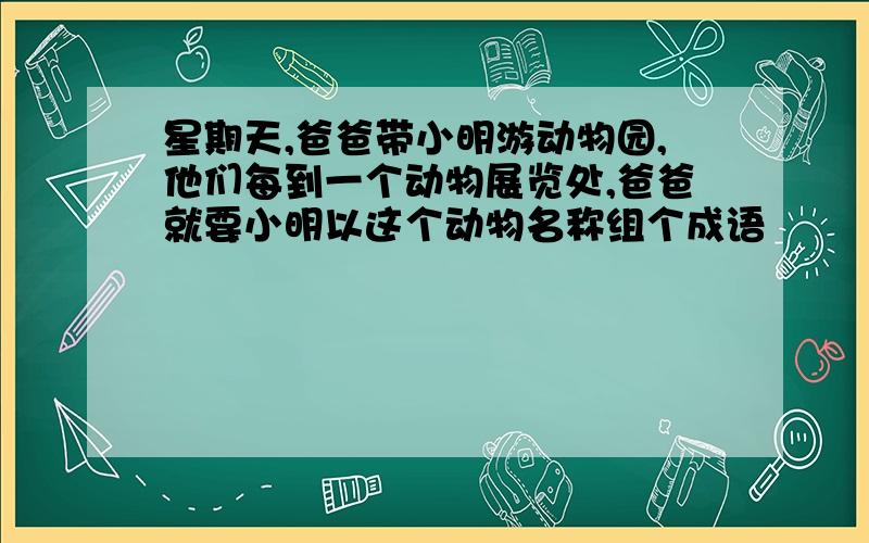 星期天,爸爸带小明游动物园,他们每到一个动物展览处,爸爸就要小明以这个动物名称组个成语