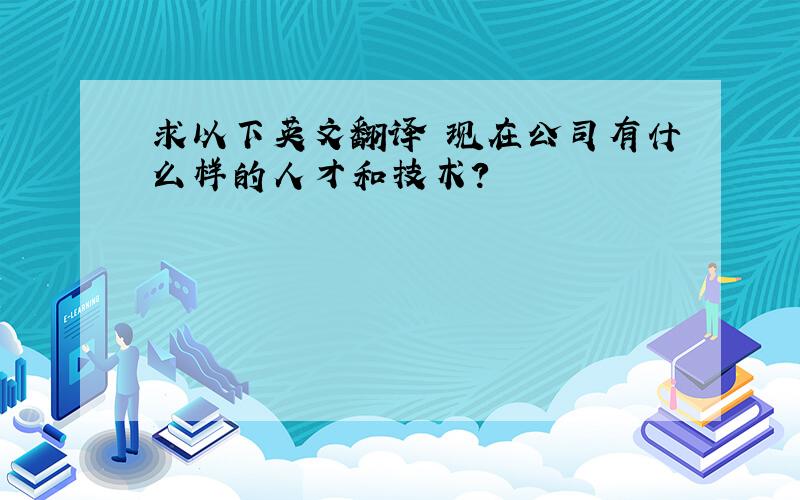 求以下英文翻译 现在公司有什么样的人才和技术?