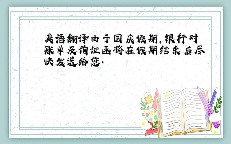 英语翻译由于国庆假期,银行对账单及询证函将在假期结束后尽快发送给您.