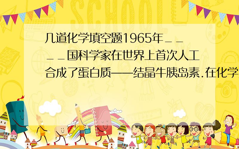 几道化学填空题1965年____国科学家在世界上首次人工合成了蛋白质——结晶牛胰岛素.在化学实验室应做到“三不”____