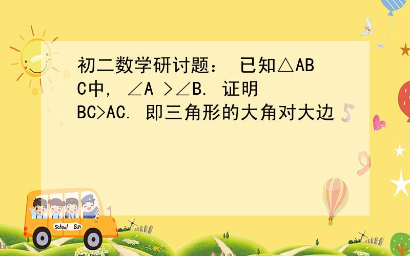 初二数学研讨题： 已知△ABC中, ∠A >∠B. 证明BC>AC. 即三角形的大角对大边