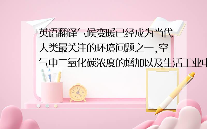 英语翻译气候变暖已经成为当代人类最关注的环境问题之一,空气中二氧化碳浓度的增加以及生活工业中二氧化碳的排放与全球气候变暖