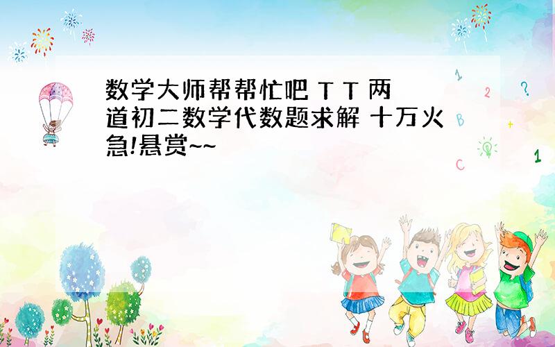 数学大师帮帮忙吧 T T 两道初二数学代数题求解 十万火急!悬赏~~