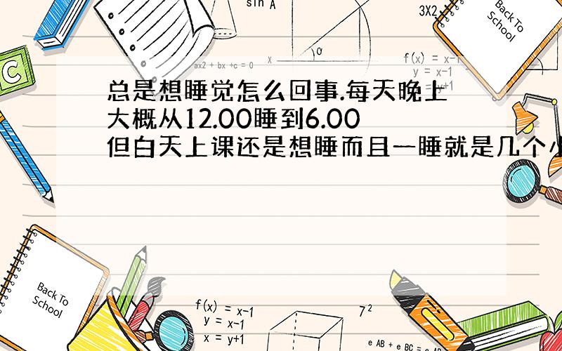 总是想睡觉怎么回事.每天晚上大概从12.00睡到6.00但白天上课还是想睡而且一睡就是几个小时 差不多就是从上课睡到放学