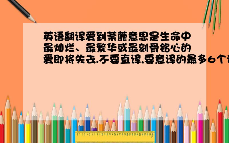 英语翻译爱到荼蘼意思是生命中最灿烂、最繁华或最刻骨铭心的爱即将失去.不要直译,要意译的最多6个词