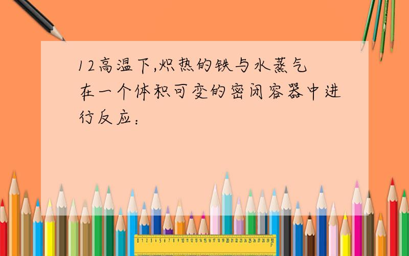 12高温下,炽热的铁与水蒸气在一个体积可变的密闭容器中进行反应：