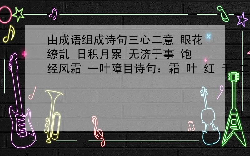 由成语组成诗句三心二意 眼花缭乱 日积月累 无济于事 饱经风霜 一叶障目诗句：霜 叶 红 于 二 月 花《...》 作者