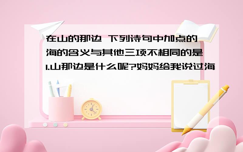 在山的那边 下列诗句中加点的海的含义与其他三项不相同的是1.山那边是什么呢?妈妈给我说过海