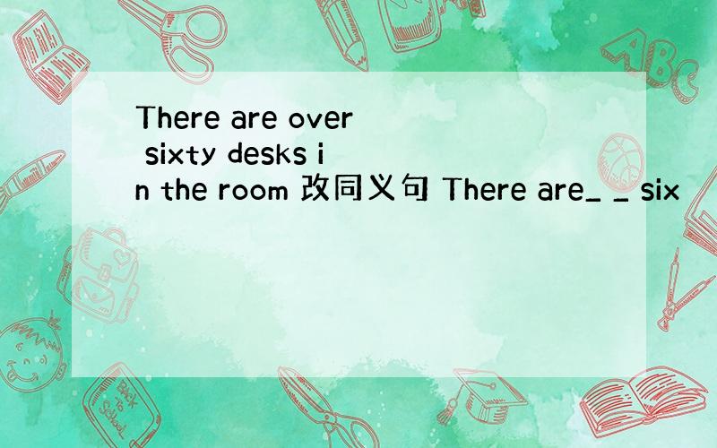 There are over sixty desks in the room 改同义句 There are_ _ six