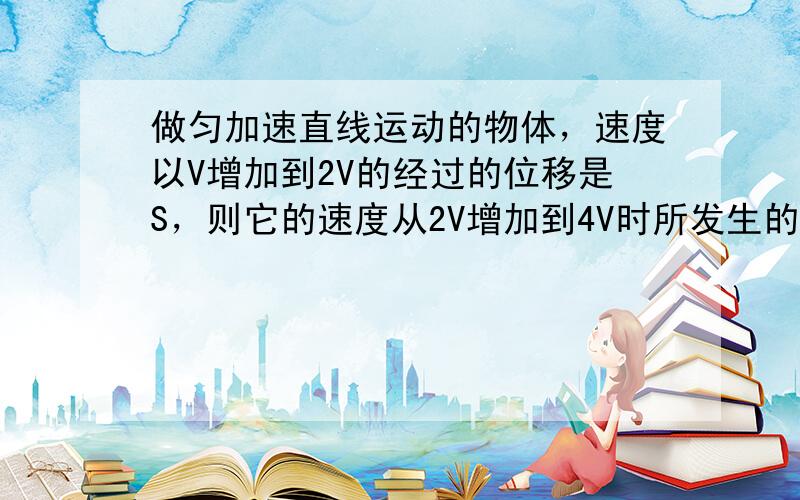 做匀加速直线运动的物体，速度以V增加到2V的经过的位移是S，则它的速度从2V增加到4V时所发生的位移是--------？