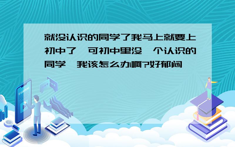 就没认识的同学了我马上就要上初中了,可初中里没一个认识的同学,我该怎么办啊?好郁闷