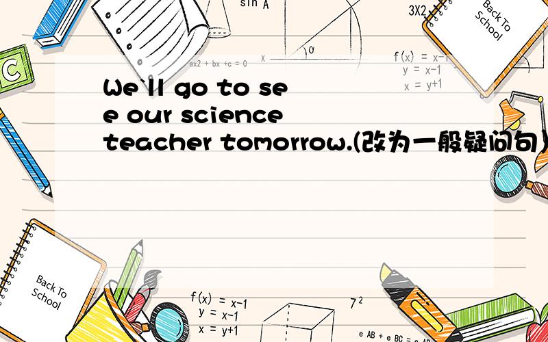 We`ll go to see our science teacher tomorrow.(改为一般疑问句）