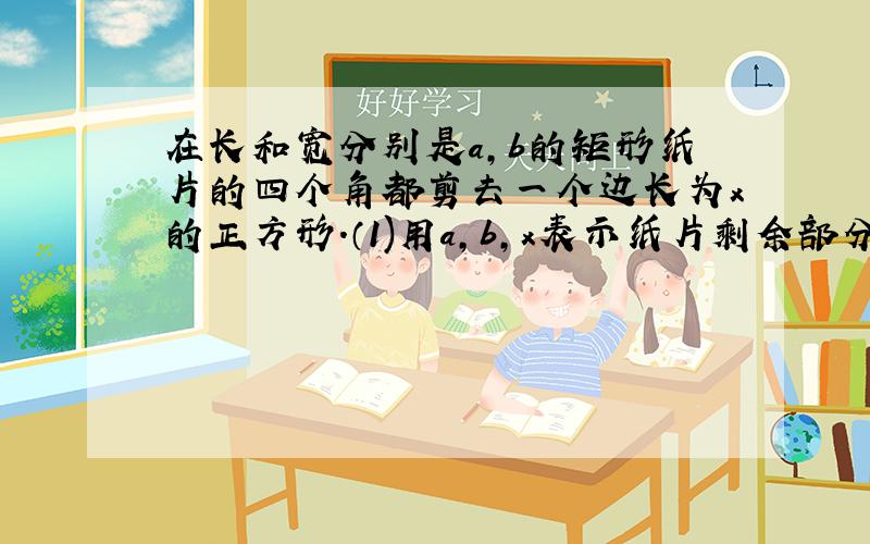 在长和宽分别是a,b的矩形纸片的四个角都剪去一个边长为x的正方形.（1)用a,b,x表示纸片剩余部分的面积；(2)当a=