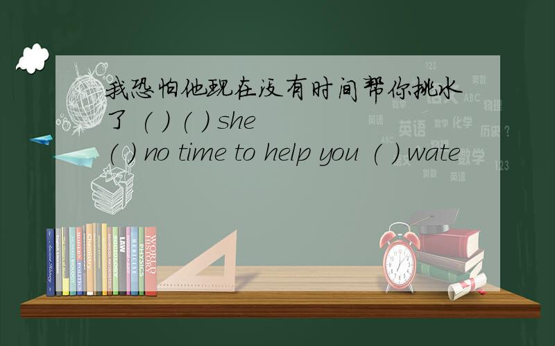 我恐怕他现在没有时间帮你挑水了 ( ) ( ) she ( ) no time to help you ( ) wate