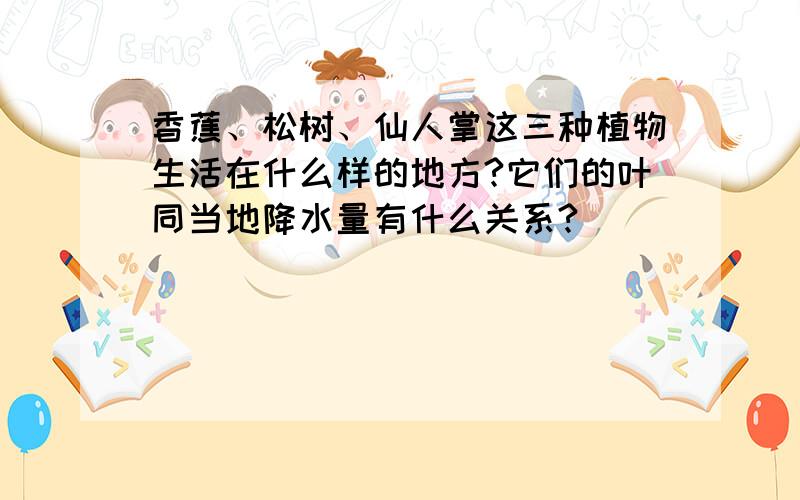 香蕉、松树、仙人掌这三种植物生活在什么样的地方?它们的叶同当地降水量有什么关系?